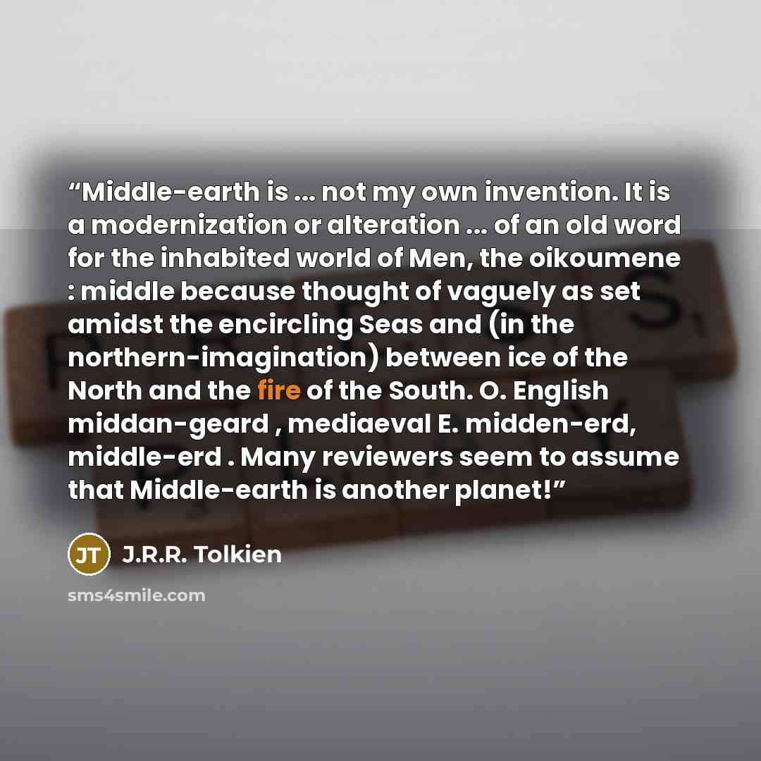 “Middle-earth is ... not my own invention. It is a modernization or alteration ... of an old word for the inhabited world of Men, the oikoumene : middle because thought of vaguely as set amidst the encircling Seas and (in the northern-imagination) between ice of the North and the fire of the South…” quote by J.R.R. Tolkien