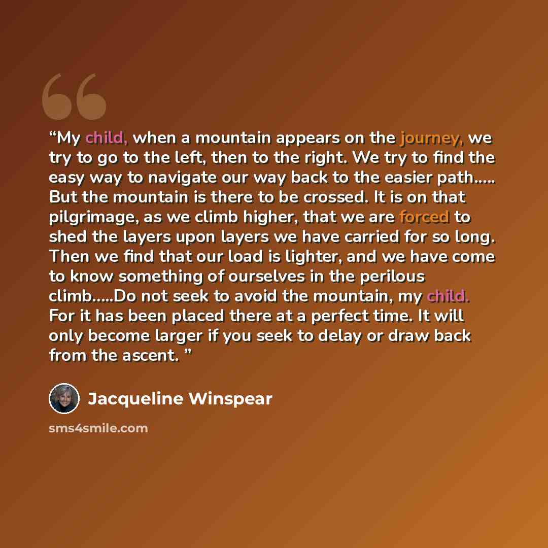 “My child, when a mountain appears on the journey, we try to go to the left, then to the right. We try to find the easy way to navigate our way back to the easier path.…. But the mountain is there to be crossed. It is on that pilgrimage, as we climb higher, that we are forced to shed the layers…” quote by Jacqueline Winspear