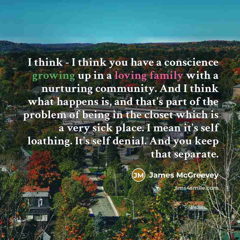 “I think - I think you have a conscience growing up in a loving family with a nurturing community. And I think what happens is, and that's part of the problem of being in the closet which is a very sick place. I mean it's self loathing. It's self denial. And you keep that separate.” quote by James McGreevey
