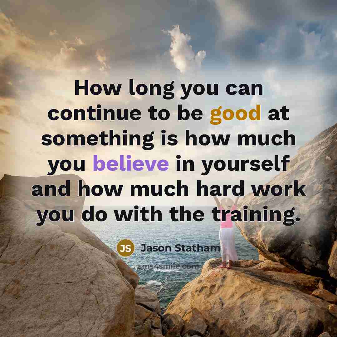 “How long you can continue to be good at something is how much you believe in yourself and how much hard work you do with the training.” quote by Jason Statham
