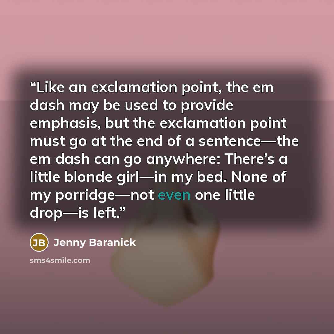 “Like an exclamation point, the em dash may be used to provide emphasis, but the exclamation point must go at the end of a sentence—the em dash can go anywhere: There’s a little blonde girl—in my bed. None of my porridge—not even one little drop—is left.” quote by Jenny Baranick