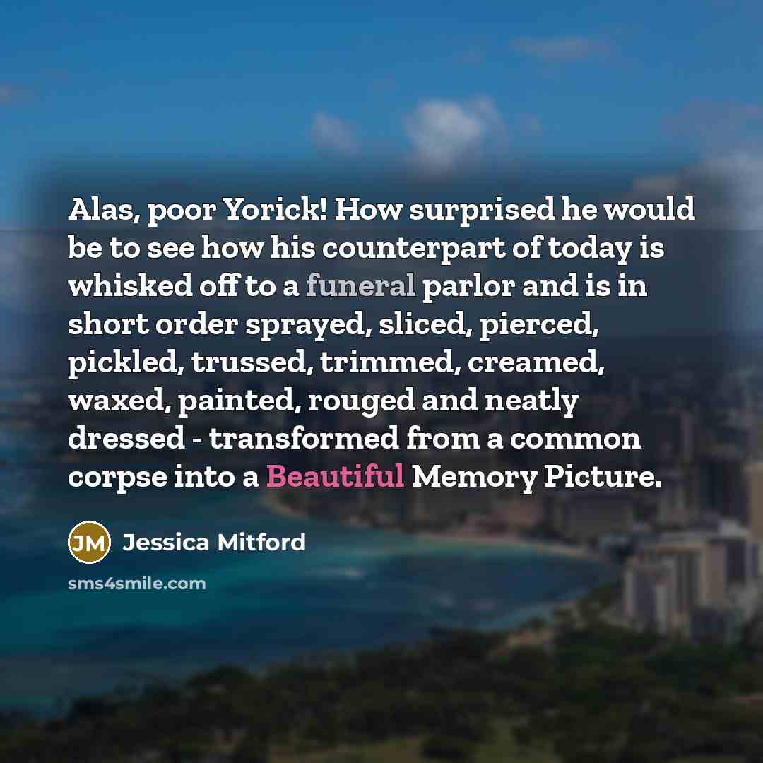 “Alas, poor Yorick! How surprised he would be to see how his counterpart of today is whisked off to a funeral parlor and is in short order sprayed, sliced, pierced, pickled, trussed, trimmed, creamed, waxed, painted, rouged and neatly dressed - transformed from a common corpse into a Beautiful…” quote by Jessica Mitford