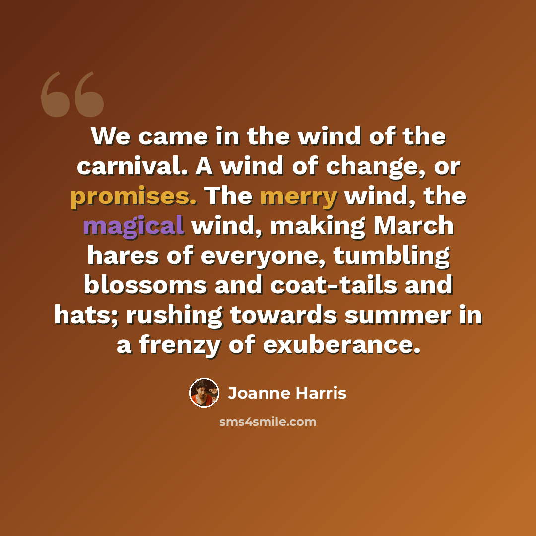 “We came in the wind of the carnival. A wind of change, or promises. The merry wind, the magical wind, making March hares of everyone, tumbling blossoms and coat-tails and hats; rushing towards summer in a frenzy of exuberance.” quote by Joanne Harris