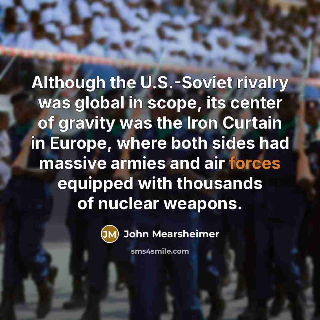 “Although the U.S.-Soviet rivalry was global in scope, its center of gravity was the Iron Curtain in Europe, where both sides had massive armies and air forces equipped with thousands of nuclear weapons.” quote by John Mearsheimer