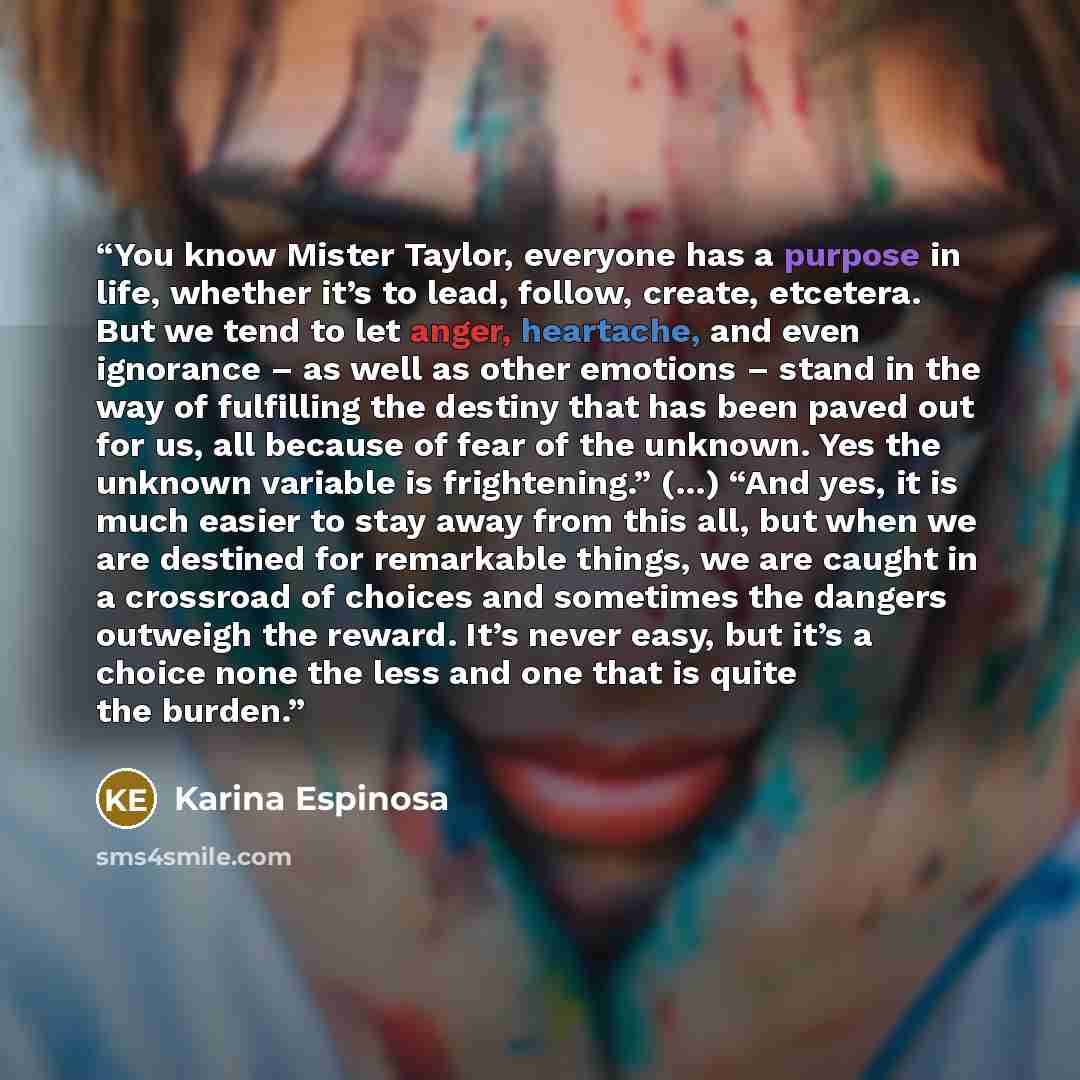 “You know Mister Taylor, everyone has a purpose in life, whether it’s to lead, follow, create, etcetera. But we tend to let anger, heartache, and even ignorance – as well as other emotions – stand in the way of fulfilling the destiny that has been paved out for us, all because of fear of the…” quote by Karina Espinosa