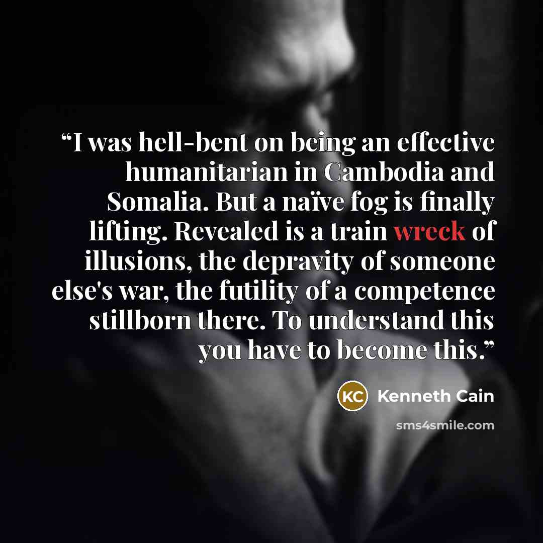 “I was hell-bent on being an effective humanitarian in Cambodia and Somalia. But a naïve fog is finally lifting. Revealed is a train wreck of illusions, the depravity of someone else's war, the futility of a competence stillborn there. To understand this you have to become this.” quote by Kenneth Cain