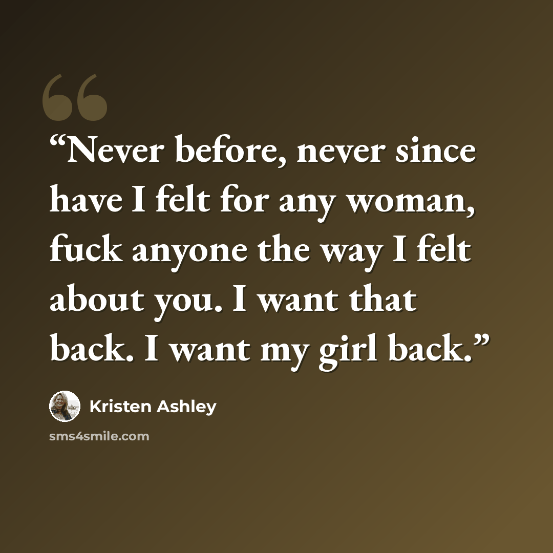 “Never before, never since have I felt for any woman, fuck anyone the way I felt about you. I want that back. I want my girl back.” quote by Kristen Ashley