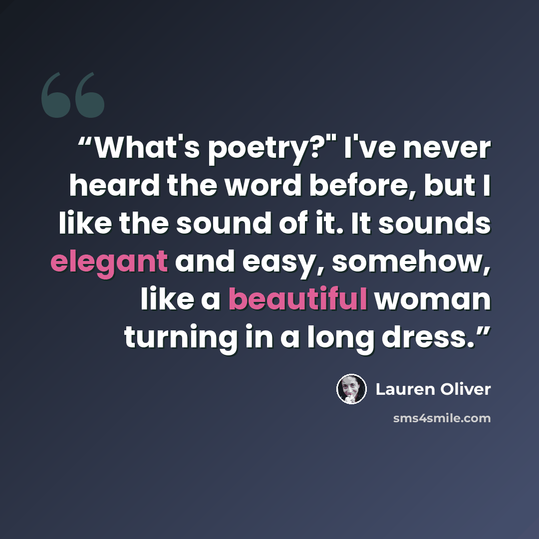 “What's poetry?" I've never heard the word before, but I like the sound of it. It sounds elegant and easy, somehow, like a beautiful woman turning in a long dress.” quote by Lauren Oliver