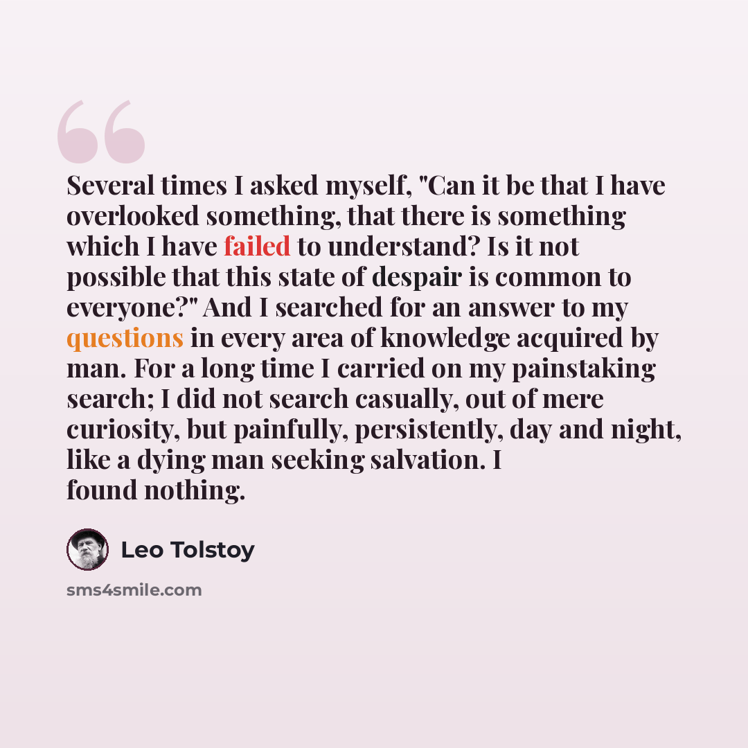 “Several times I asked myself, "Can it be that I have overlooked something, that there is something which I have failed to understand? Is it not possible that this state of despair is common to everyone?" And I searched for an answer to my questions in every area of knowledge acquired by man. For a…” quote by Leo Tolstoy