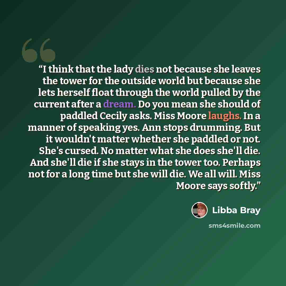 “I think that the lady dies not because she leaves the tower for the outside world but because she lets herself float through the world pulled by the current after a dream. Do you mean she should of paddled Cecily asks. Miss Moore laughs. In a manner of speaking yes. Ann stops drumming. But it…” quote by Libba Bray