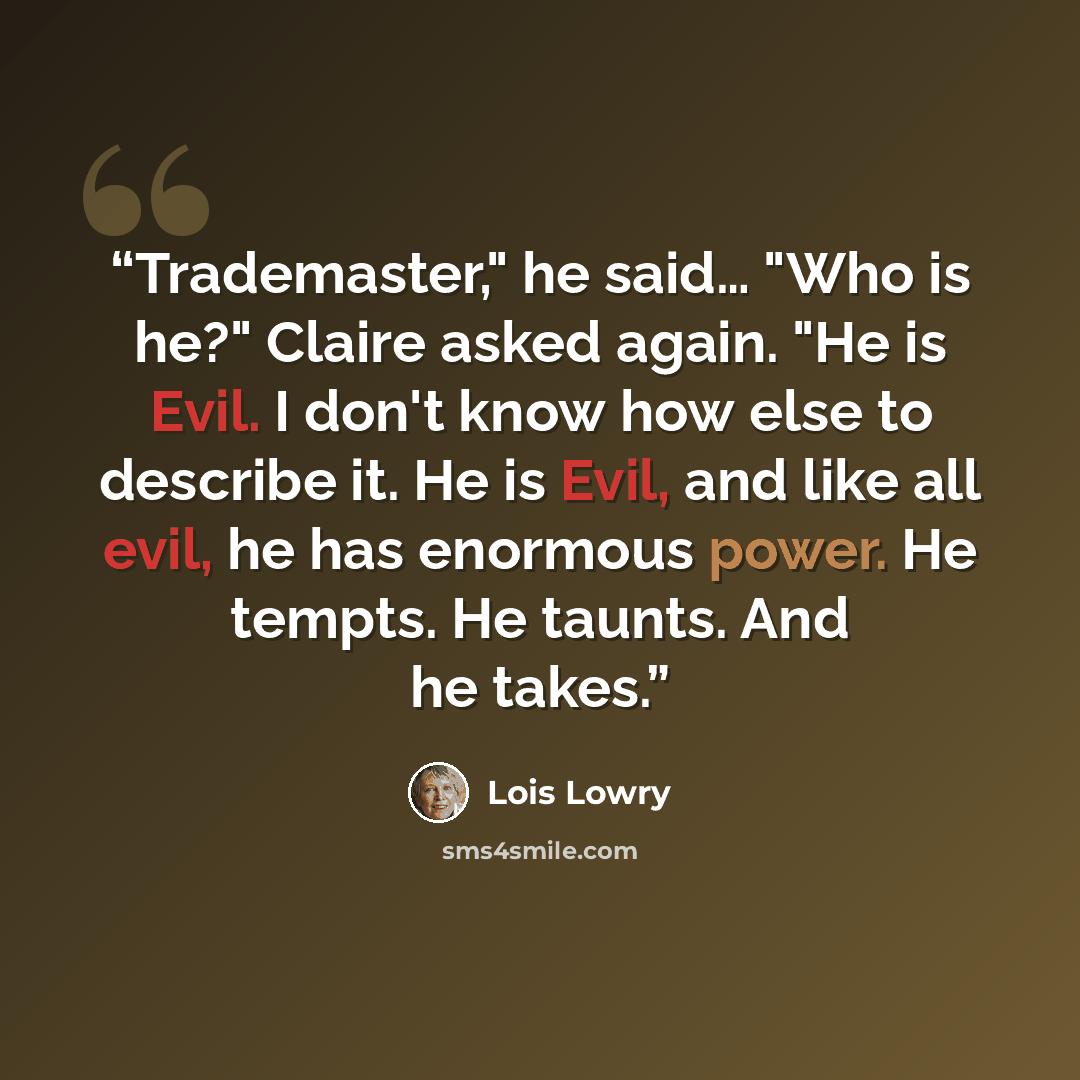 “Trademaster," he said… "Who is he?" Claire asked again. "He is Evil. I don't know how else to describe it. He is Evil, and like all evil, he has enormous power. He tempts. He taunts. And he takes.” quote by Lois Lowry