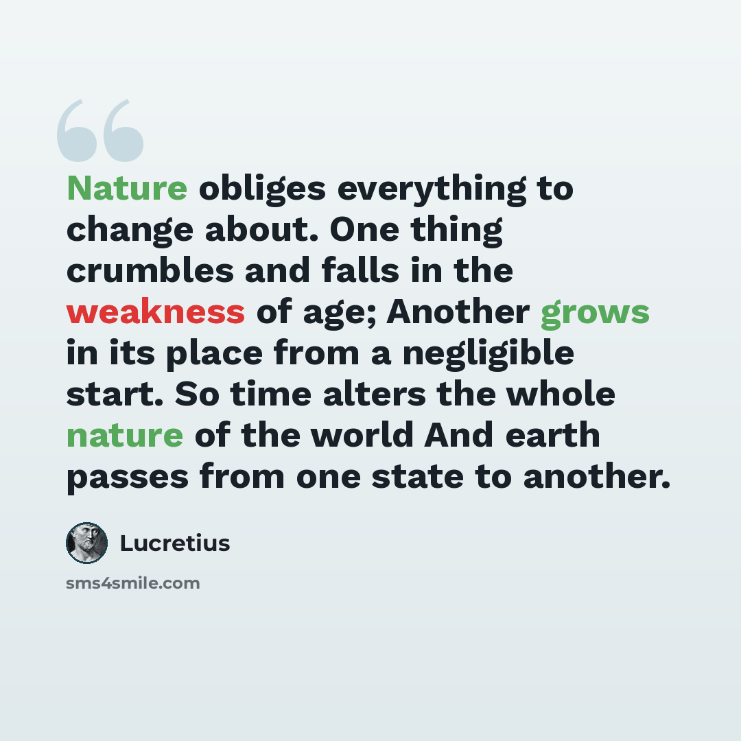 “Nature obliges everything to change about. One thing crumbles and falls in the weakness of age; Another grows in its place from a negligible start. So time alters the whole nature of the world And earth passes from one state to another.” quote by Lucretius