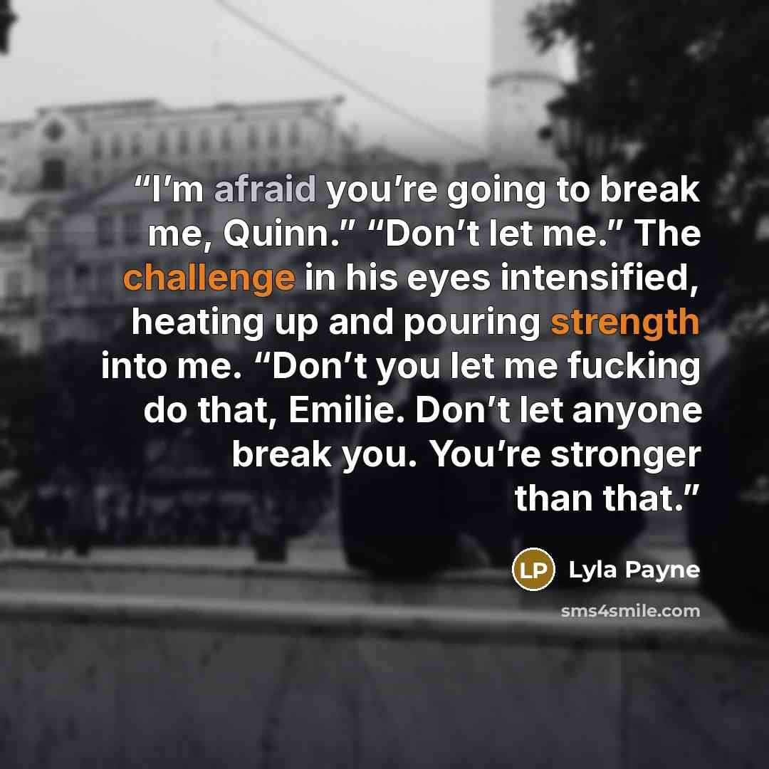 “I’m afraid you’re going to break me, Quinn.” “Don’t let me.” The challenge in his eyes intensified, heating up and pouring strength into me. “Don’t you let me fucking do that, Emilie. Don’t let anyone break you. You’re stronger than that.” quote by Lyla Payne