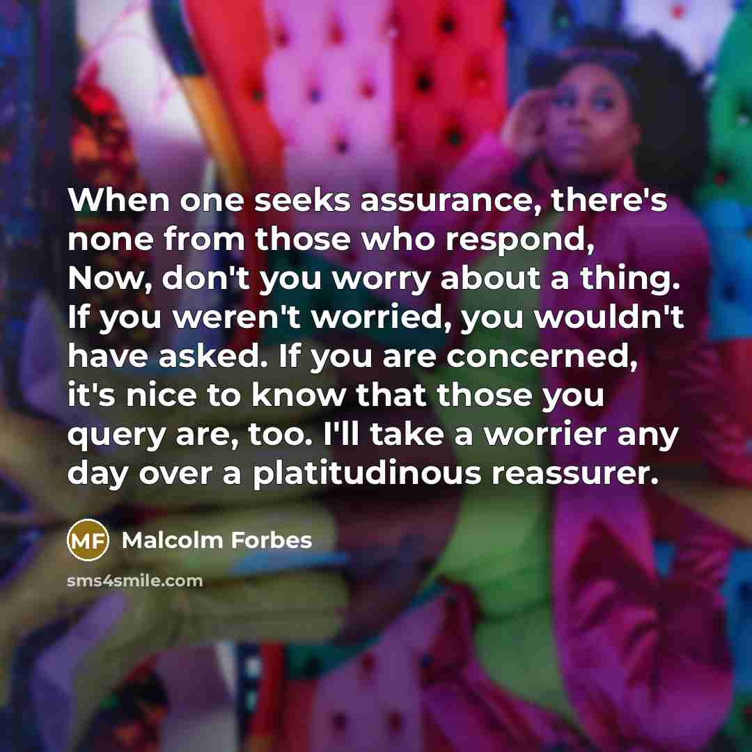 “When one seeks assurance, there's none from those who respond, Now, don't you worry about a thing. If you weren't worried, you wouldn't have asked. If you are concerned, it's nice to know that those you query are, too. I'll take a worrier any day over a platitudinous reassurer.” quote by Malcolm Forbes