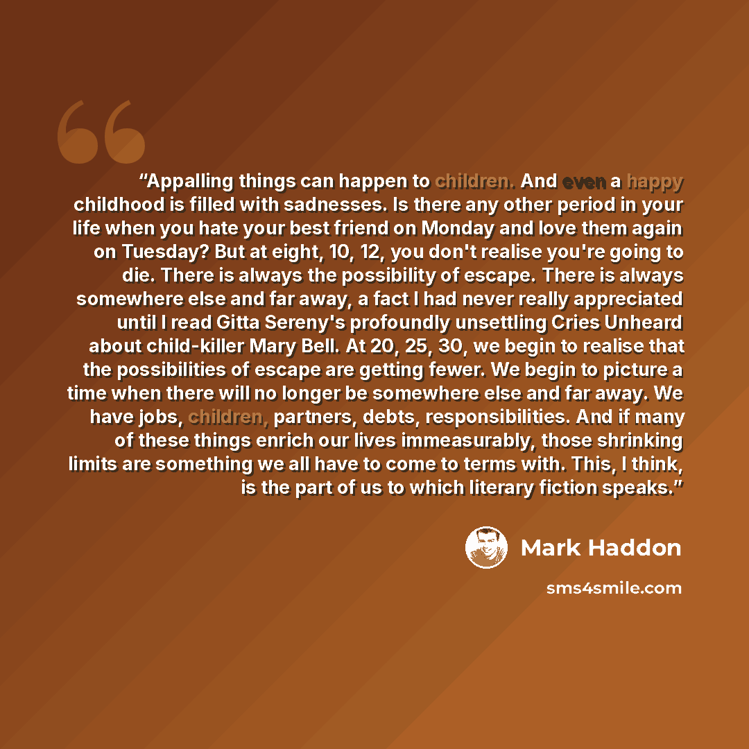 “Appalling things can happen to children. And even a happy childhood is filled with sadnesses. Is there any other period in your life when you hate your best friend on Monday and love them again on Tuesday? But at eight, 10, 12, you don't realise you're going to die. There is always the possibility…” quote by Mark Haddon