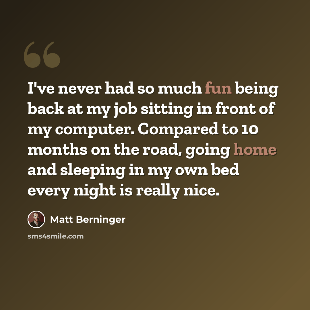 “I've never had so much fun being back at my job sitting in front of my computer. Compared to 10 months on the road, going home and sleeping in my own bed every night is really nice.” quote by Matt Berninger