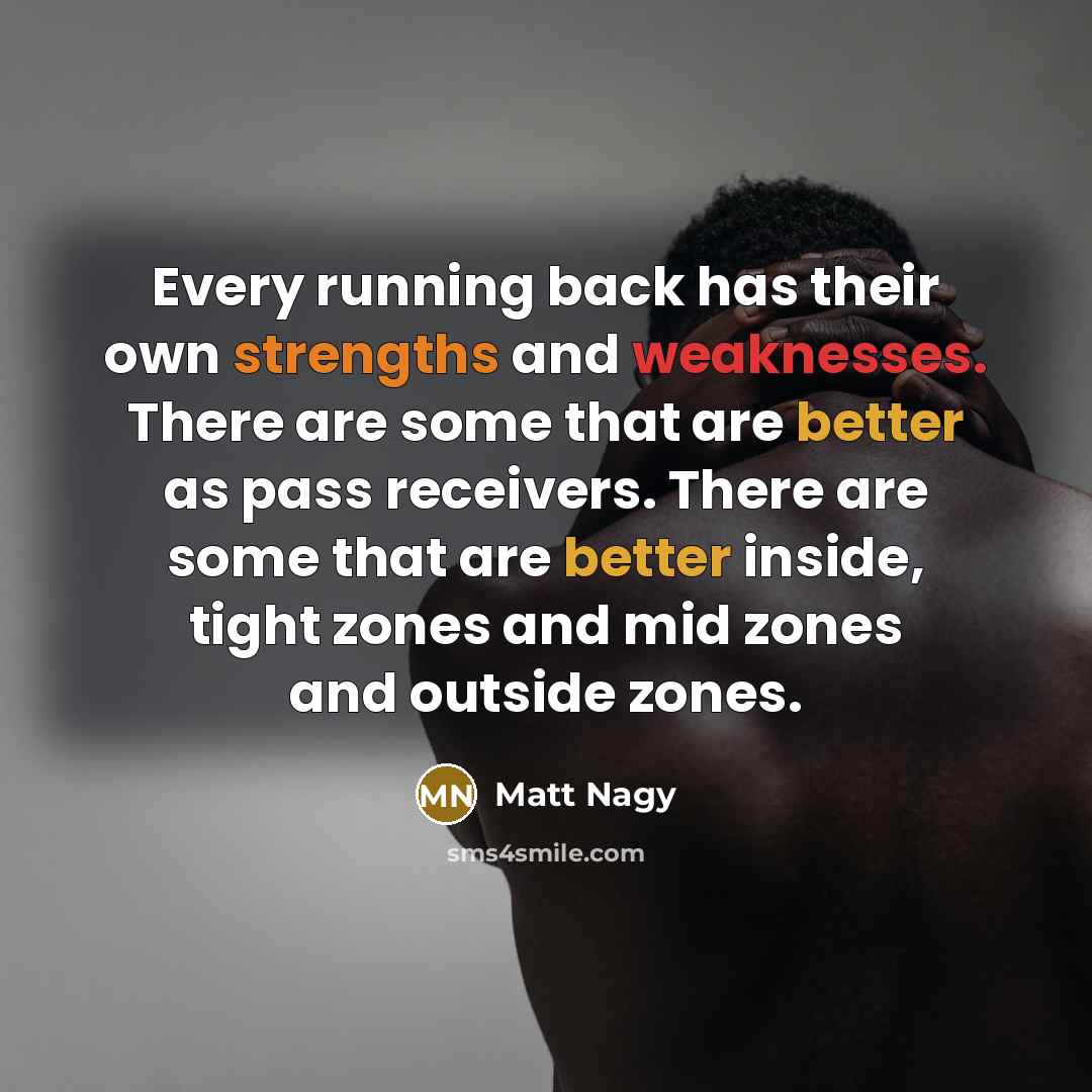 “Every running back has their own strengths and weaknesses. There are some that are better as pass receivers. There are some that are better inside, tight zones and mid zones and outside zones.” quote by Matt Nagy
