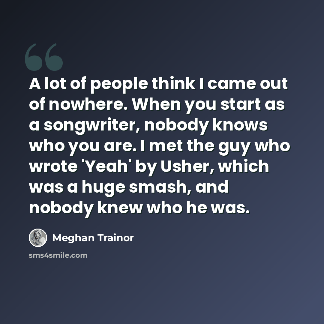 “A lot of people think I came out of nowhere. When you start as a songwriter, nobody knows who you are. I met the guy who wrote 'Yeah' by Usher, which was a huge smash, and nobody knew who he was.” quote by Meghan Trainor