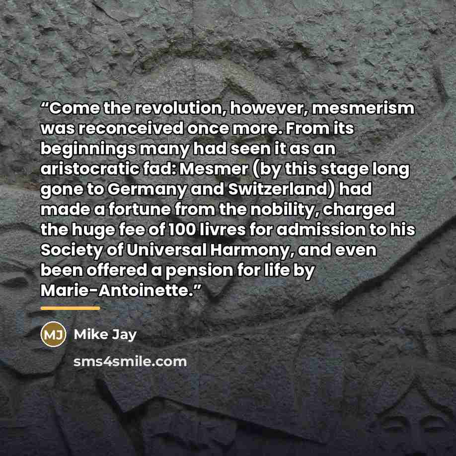 “Come the revolution, however, mesmerism was reconceived once more. From its beginnings many had seen it as an aristocratic fad: Mesmer (by this stage long gone to Germany and Switzerland) had made a fortune from the nobility, charged the huge fee of 100 livres for admission to his Society of…” quote by Mike Jay