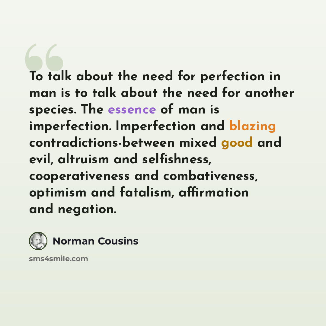 “To talk about the need for perfection in man is to talk about the need for another species. The essence of man is imperfection. Imperfection and blazing contradictions-between mixed good and evil, altruism and selfishness, cooperativeness and combativeness, optimism and fatalism, affirmation and…” quote by Norman Cousins