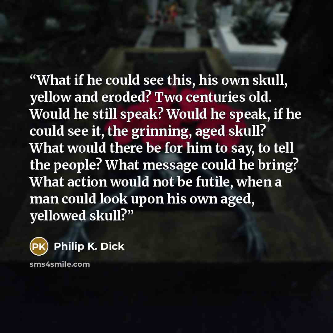 “What if he could see this, his own skull, yellow and eroded? Two centuries old. Would he still speak? Would he speak, if he could see it, the grinning, aged skull? What would there be for him to say, to tell the people? What message could he bring? What action would not be futile, when a man could…” quote by Philip K. Dick