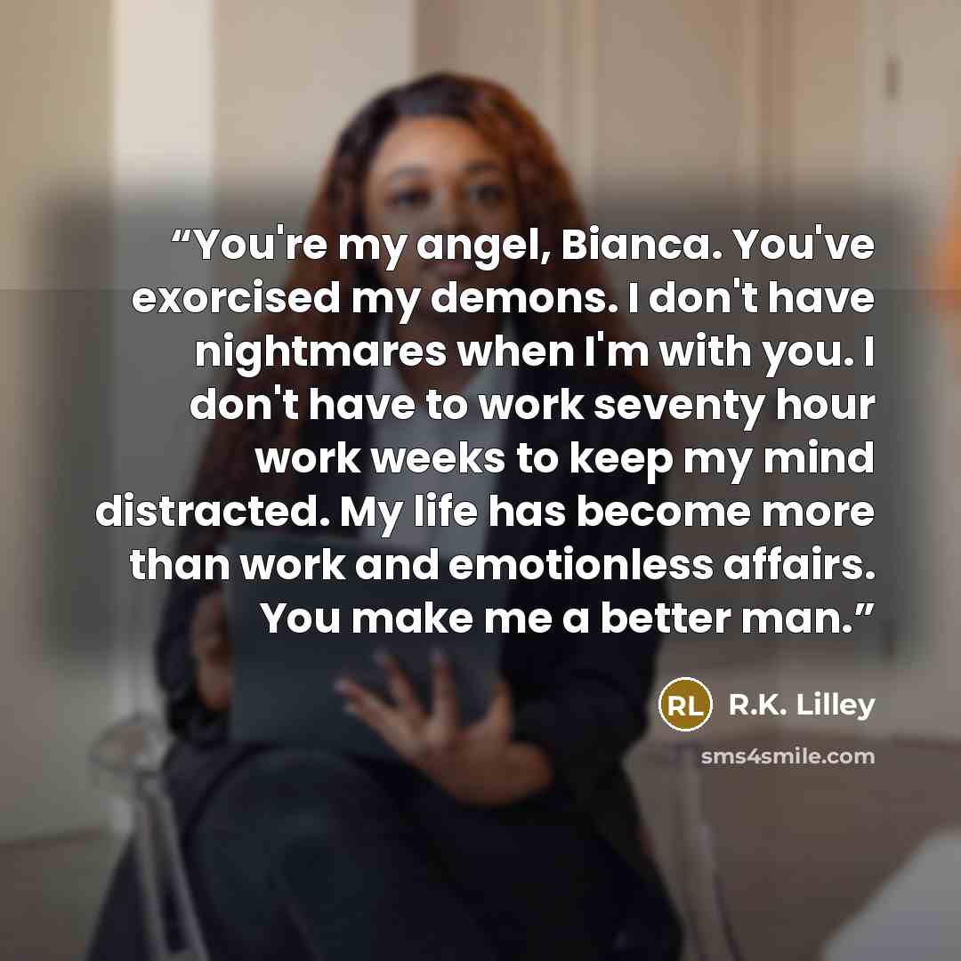 “You're my angel, Bianca. You've exorcised my demons. I don't have nightmares when I'm with you. I don't have to work seventy hour work weeks to keep my mind distracted. My life has become more than work and emotionless affairs. You make me a better man.” quote by R.K. Lilley
