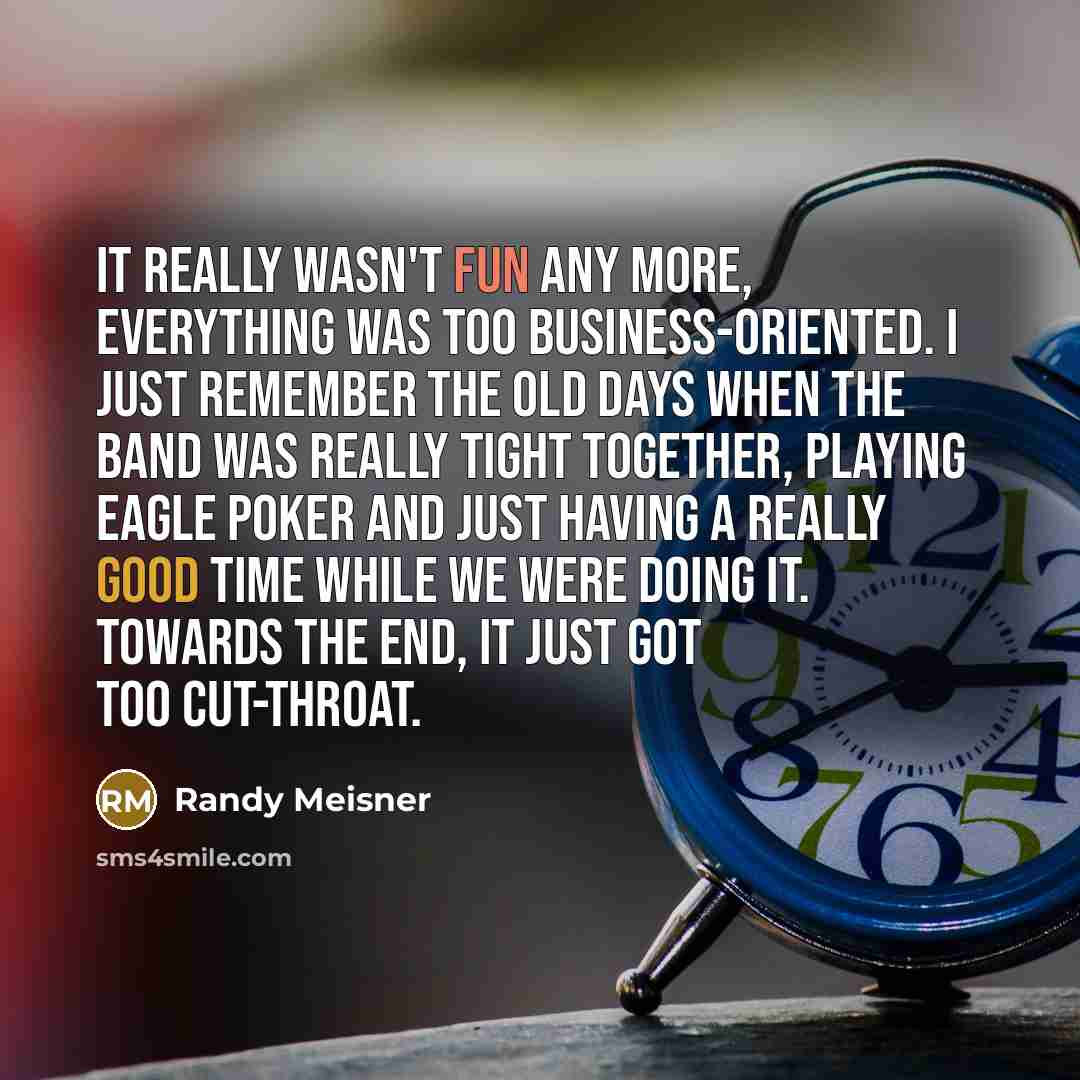 “It really wasn't fun any more, everything was too business-oriented. I just remember the old days when the band was really tight together, playing Eagle poker and just having a really good time while we were doing it. Towards the end, it just got too cut-throat.” quote by Randy Meisner