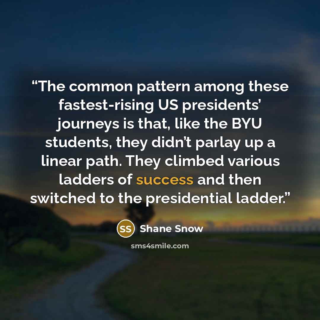 “The common pattern among these fastest-rising US presidents’ journeys is that, like the BYU students, they didn’t parlay up a linear path. They climbed various ladders of success and then switched to the presidential ladder.” quote by Shane Snow