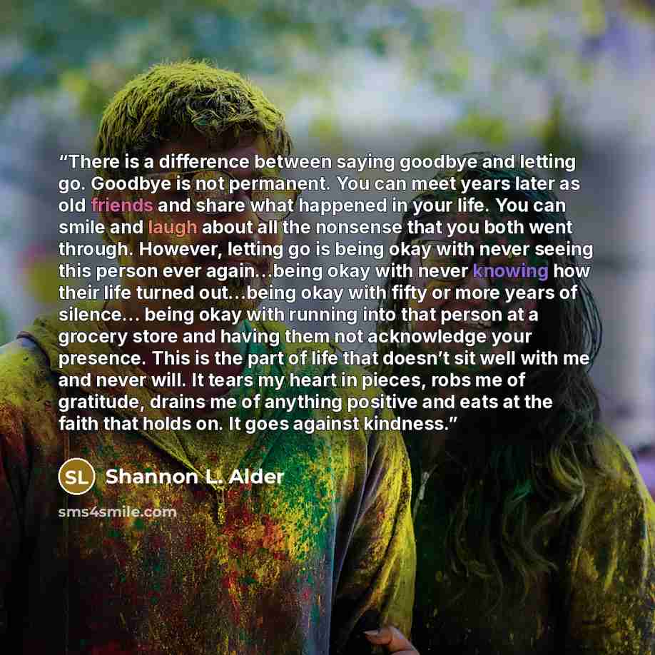 “There is a difference between saying goodbye and letting go. Goodbye is not permanent. You can meet years later as old friends and share what happened in your life. You can smile and laugh about all the nonsense that you both went through. However, letting go is being okay with never seeing this…” quote by Shannon L. Alder