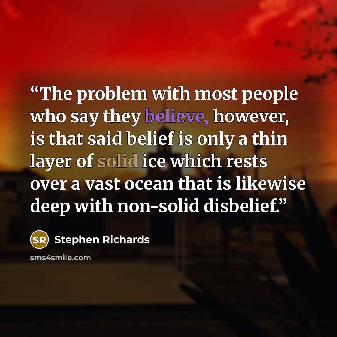 “The problem with most people who say they believe, however, is that said belief is only a thin layer of solid ice which rests over a vast ocean that is likewise deep with non-solid disbelief.” quote by Stephen Richards