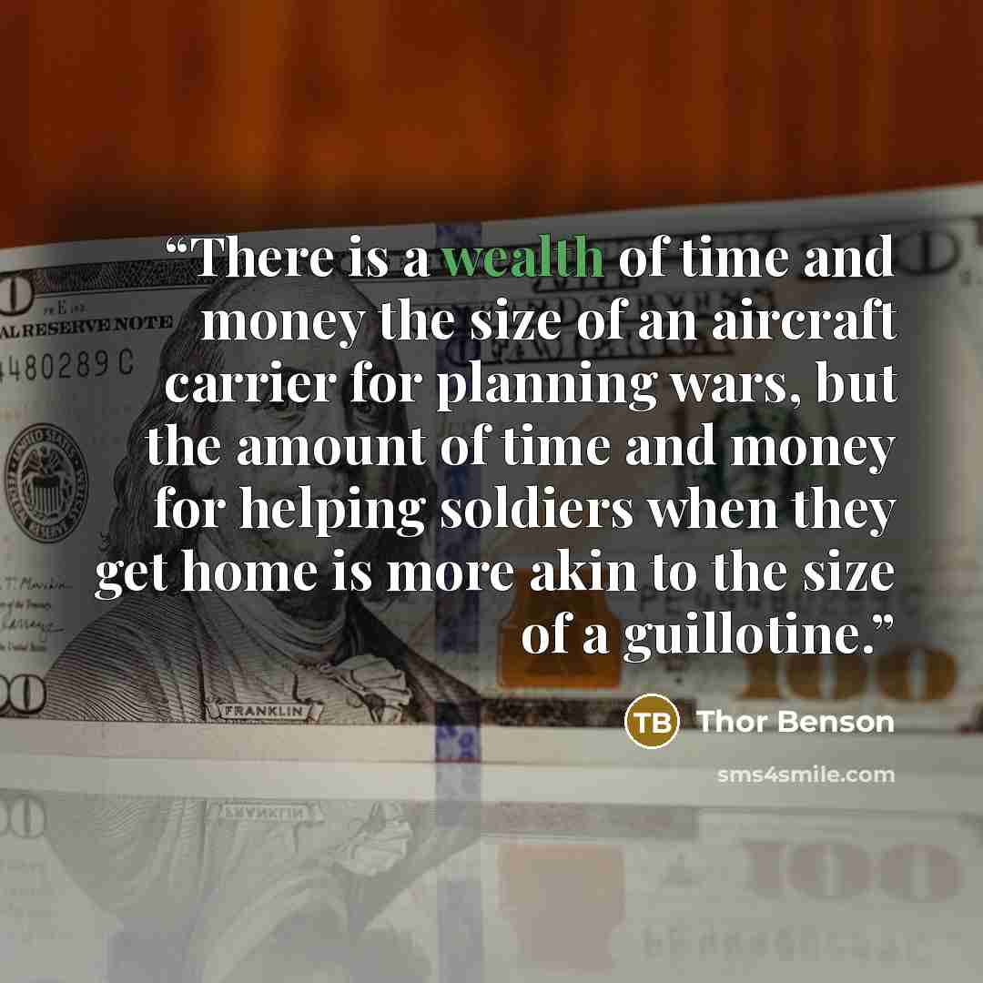 “There is a wealth of time and money the size of an aircraft carrier for planning wars, but the amount of time and money for helping soldiers when they get home is more akin to the size of a guillotine.” quote by Thor Benson