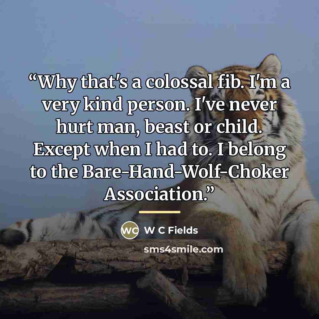 “Why that's a colossal fib. I'm a very kind person. I've never hurt man, beast or child. Except when I had to. I belong to the Bare-Hand-Wolf-Choker Association.” quote by W C Fields