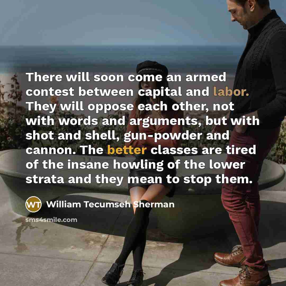 “There will soon come an armed contest between capital and labor. They will oppose each other, not with words and arguments, but with shot and shell, gun-powder and cannon. The better classes are tired of the insane howling of the lower strata and they mean to stop them.” quote by William Tecumseh Sherman