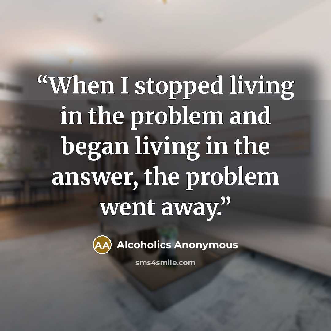 “When I stopped living in the problem and began living in the answer, the problem went away.” quote by Alcoholics Anonymous