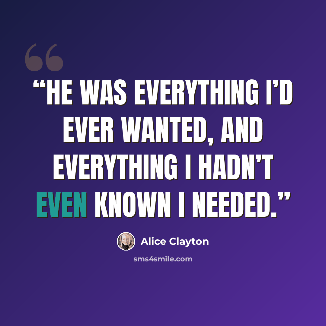 “He was everything I’d ever wanted, and everything I hadn’t even known I needed.” quote by Alice Clayton