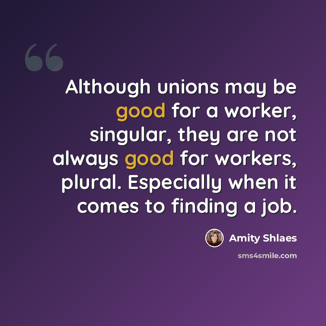“Although unions may be good for a worker, singular, they are not always good for workers, plural. Especially when it comes to finding a job.” quote by Amity Shlaes