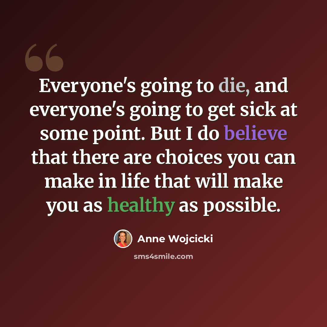 “Everyone's going to die, and everyone's going to get sick at some point. But I do believe that there are choices you can make in life that will make you as healthy as possible.” quote by Anne Wojcicki