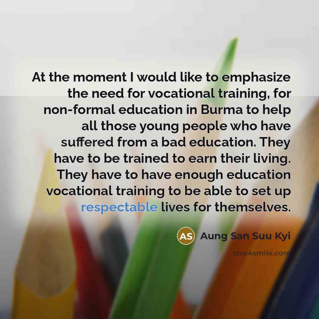 “At the moment I would like to emphasize the need for vocational training, for non-formal education in Burma to help all those young people who have suffered from a bad education. They have to be trained to earn their living. They have to have enough education vocational training to be able to set…” quote by Aung San Suu Kyi