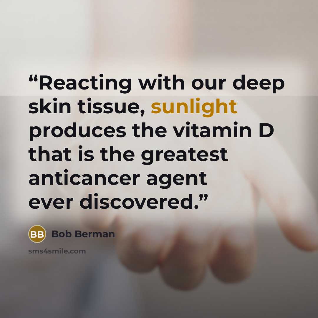 “Reacting with our deep skin tissue, sunlight produces the vitamin D that is the greatest anticancer agent ever discovered.” quote by Bob Berman