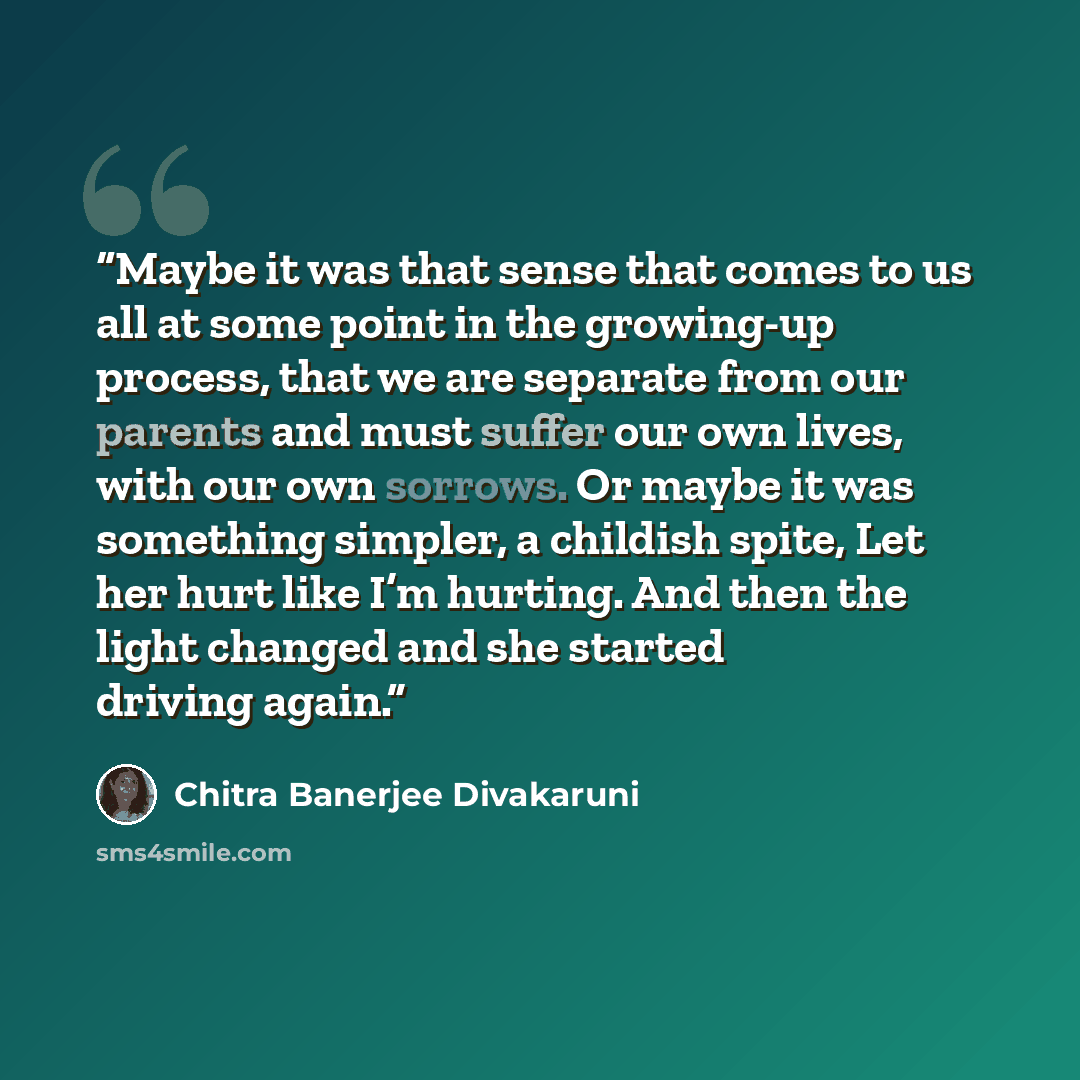 “Maybe it was that sense that comes to us all at some point in the growing-up process, that we are separate from our parents and must suffer our own lives, with our own sorrows. Or maybe it was something simpler, a childish spite, Let her hurt like I’m hurting. And then the light changed and she…” quote by Chitra Banerjee Divakaruni