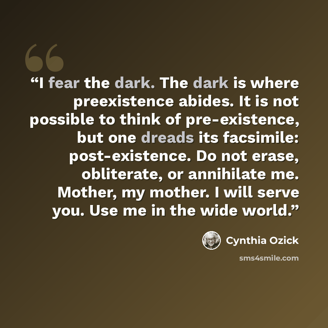 “I fear the dark. The dark is where preexistence abides. It is not possible to think of pre-existence, but one dreads its facsimile: post-existence. Do not erase, obliterate, or annihilate me. Mother, my mother. I will serve you. Use me in the wide world.” quote by Cynthia Ozick