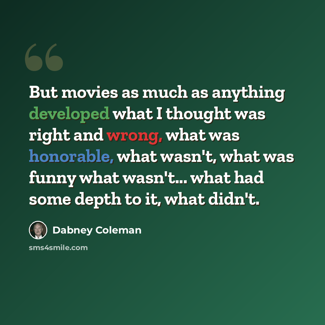 “But movies as much as anything developed what I thought was right and wrong, what was honorable, what wasn't, what was funny what wasn't... what had some depth to it, what didn't.” quote by Dabney Coleman