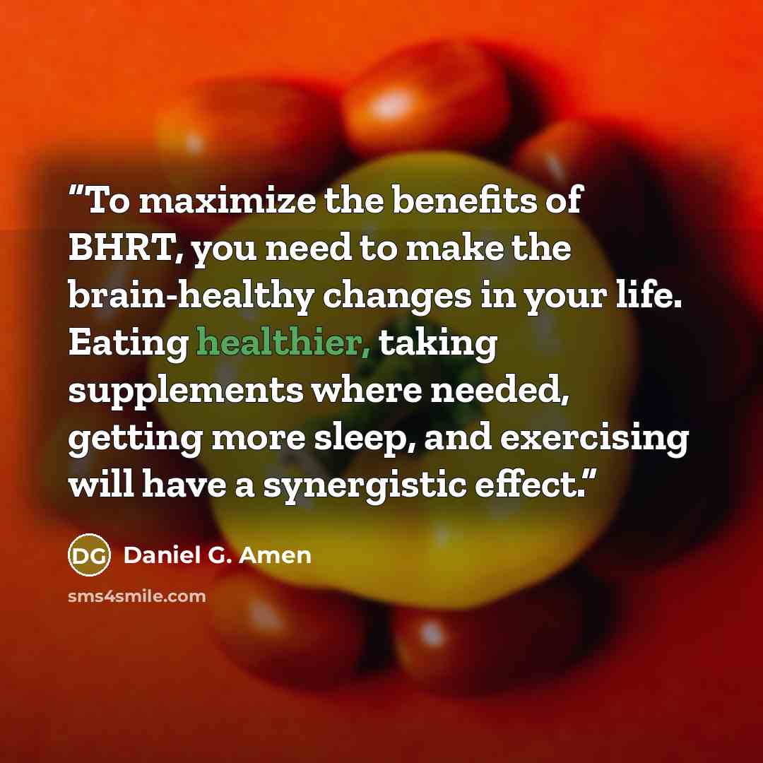 “To maximize the benefits of BHRT, you need to make the brain-healthy changes in your life. Eating healthier, taking supplements where needed, getting more sleep, and exercising will have a synergistic effect.” quote by Daniel G. Amen