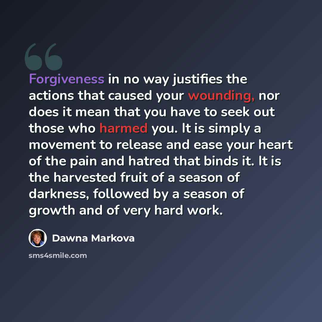 “Forgiveness in no way justifies the actions that caused your wounding, nor does it mean that you have to seek out those who harmed you. It is simply a movement to release and ease your heart of the pain and hatred that binds it. It is the harvested fruit of a season of darkness, followed by a…” quote by Dawna Markova