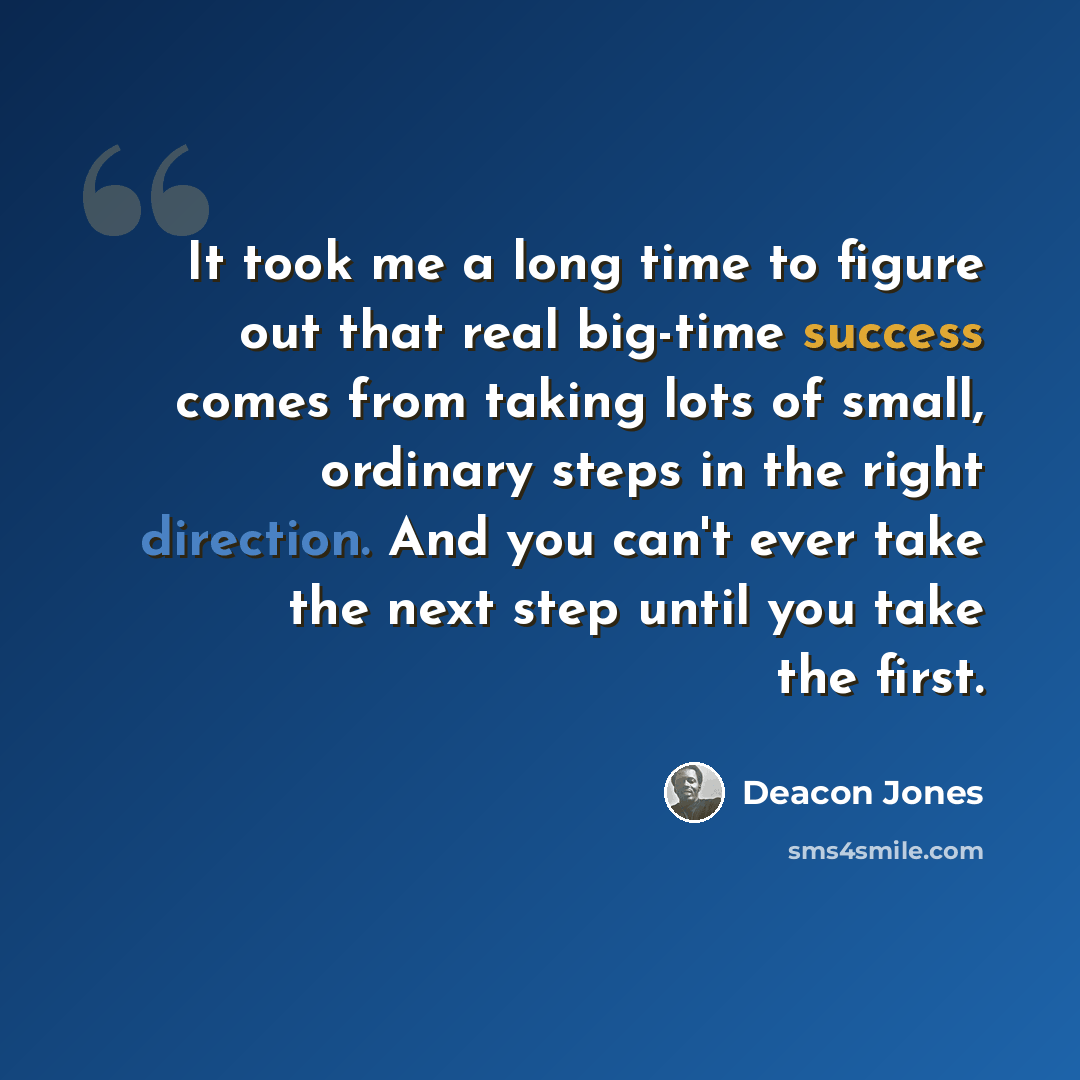 “It took me a long time to figure out that real big-time success comes from taking lots of small, ordinary steps in the right direction. And you can't ever take the next step until you take the first.” quote by Deacon Jones