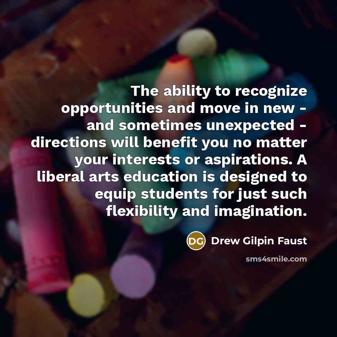 “The ability to recognize opportunities and move in new - and sometimes unexpected - directions will benefit you no matter your interests or aspirations. A liberal arts education is designed to equip students for just such flexibility and imagination.” quote by Drew Gilpin Faust