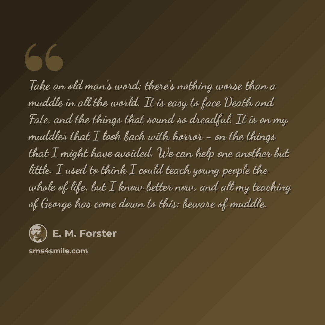 “Take an old man's word; there's nothing worse than a muddle in all the world. It is easy to face Death and Fate, and the things that sound so dreadful. It is on my muddles that I look back with horror - on the things that I might have avoided. We can help one another but little. I used to think I…” quote by E. M. Forster