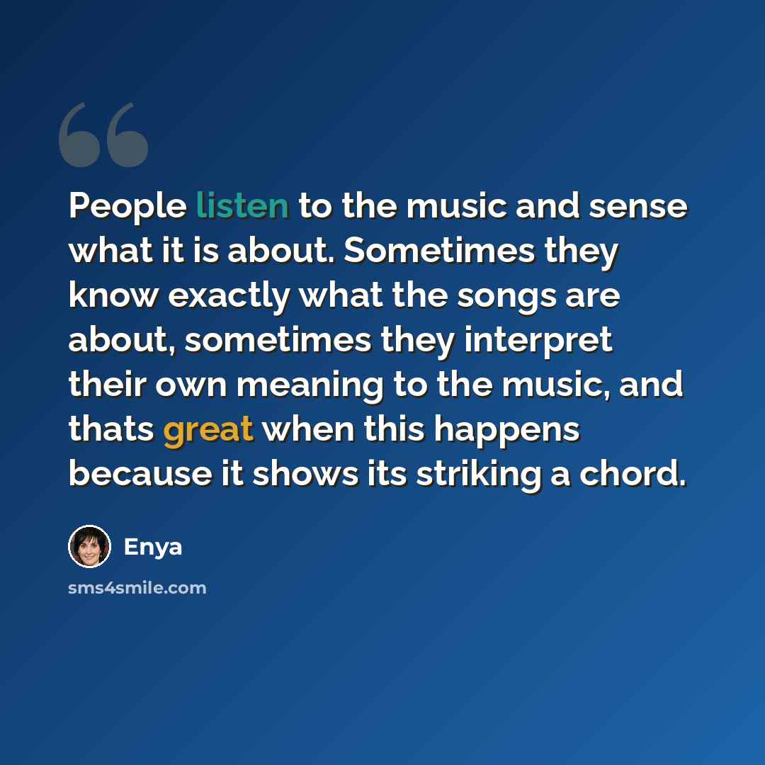 “People listen to the music and sense what it is about. Sometimes they know exactly what the songs are about, sometimes they interpret their own meaning to the music, and thats great when this happens because it shows its striking a chord.” quote by Enya