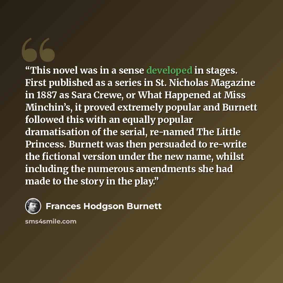 “This novel was in a sense developed in stages. First published as a series in St. Nicholas Magazine in 1887 as Sara Crewe, or What Happened at Miss Minchin’s, it proved extremely popular and Burnett followed this with an equally popular dramatisation of the serial, re-named The Little Princess…” quote by Frances Hodgson Burnett