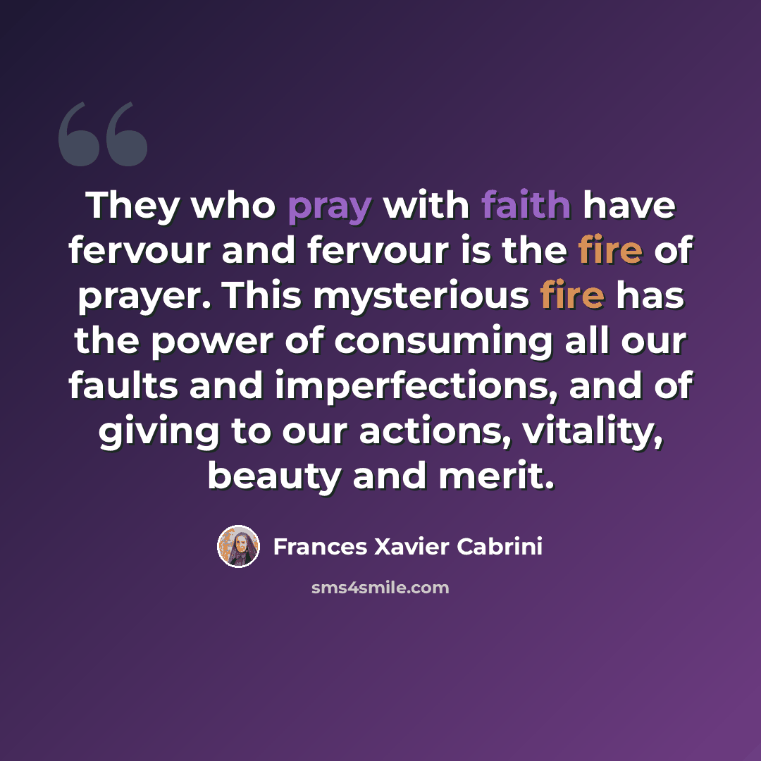 “They who pray with faith have fervour and fervour is the fire of prayer. This mysterious fire has the power of consuming all our faults and imperfections, and of giving to our actions, vitality, beauty and merit.” quote by Frances Xavier Cabrini